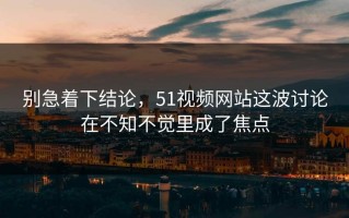 别急着下结论，51视频网站这波讨论在不知不觉里成了焦点