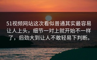 51视频网站这次看似普通其实最容易让人上头，细节一对上就开始不一样了，后劲大到让人不敢轻易下判断。