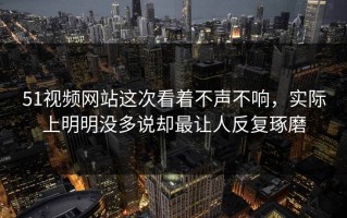 51视频网站这次看着不声不响，实际上明明没多说却最让人反复琢磨