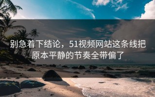 别急着下结论，51视频网站这条线把原本平静的节奏全带偏了