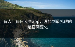 有人问每日大赛app，没想到最扎眼的是官网变化