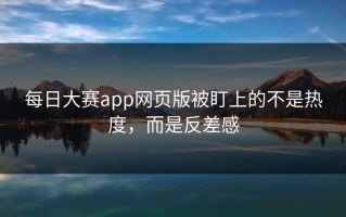 每日大赛app网页版被盯上的不是热度，而是反差感