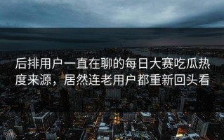 后排用户一直在聊的每日大赛吃瓜热度来源，居然连老用户都重新回头看