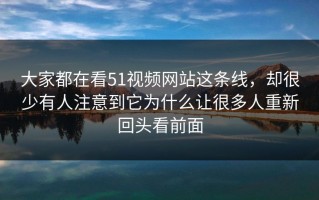 大家都在看51视频网站这条线，却很少有人注意到它为什么让很多人重新回头看前面