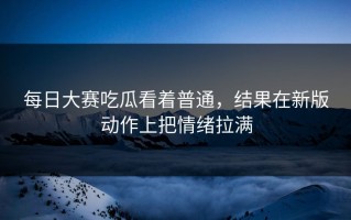 每日大赛吃瓜看着普通，结果在新版动作上把情绪拉满