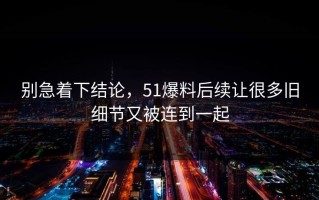 别急着下结论，51爆料后续让很多旧细节又被连到一起
