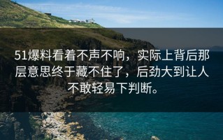 51爆料看着不声不响，实际上背后那层意思终于藏不住了，后劲大到让人不敢轻易下判断。