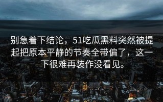 别急着下结论，51吃瓜黑料突然被提起把原本平静的节奏全带偏了，这一下很难再装作没看见。