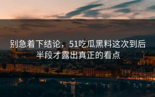 别急着下结论，51吃瓜黑料这次到后半段才露出真正的看点