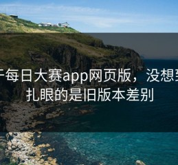 关于每日大赛app网页版，没想到最扎眼的是旧版本差别