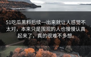 51吃瓜黑料后续一出来就让人感觉不太对，本来只是围观的人也慢慢认真起来了，真的很难不多想。
