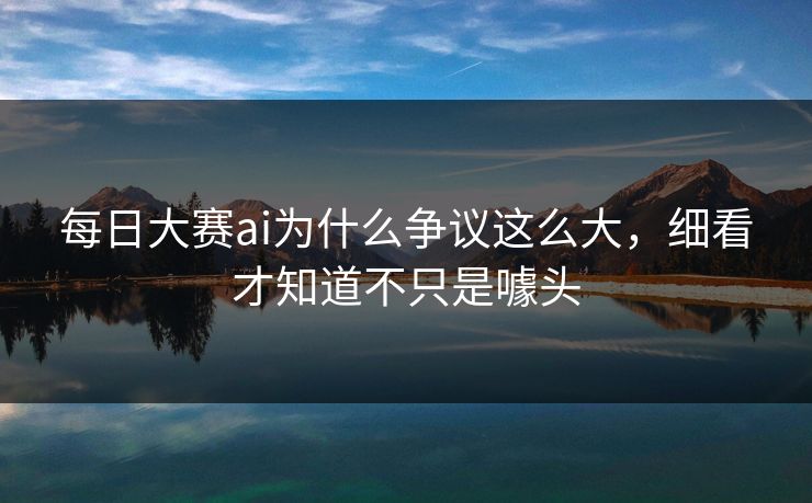 每日大赛ai为什么争议这么大，细看才知道不只是噱头-第1张图片-51黑料网 - 娱乐猛料第一站