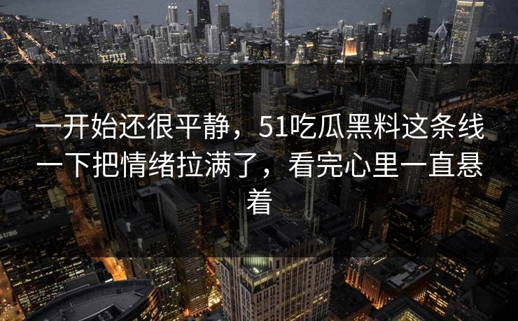 一开始还很平静，51吃瓜黑料这条线一下把情绪拉满了，看完心里一直悬着-第1张图片-51黑料网 - 娱乐猛料第一站