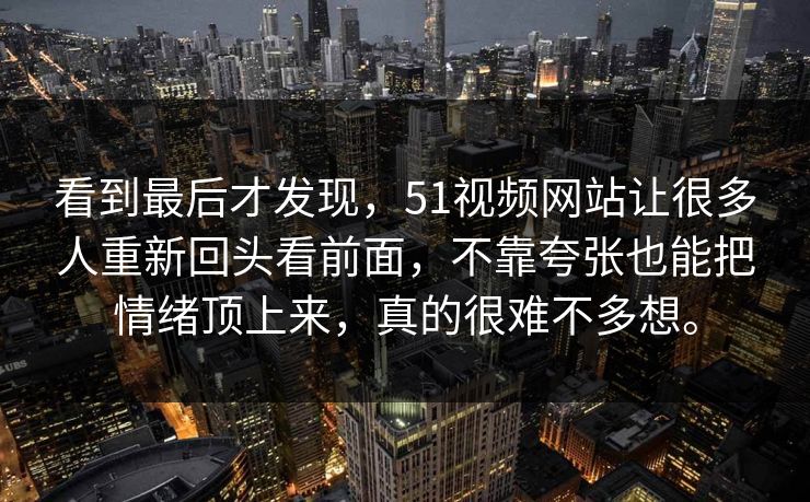 看到最后才发现，51视频网站让很多人重新回头看前面，不靠夸张也能把情绪顶上来，真的很难不多想。