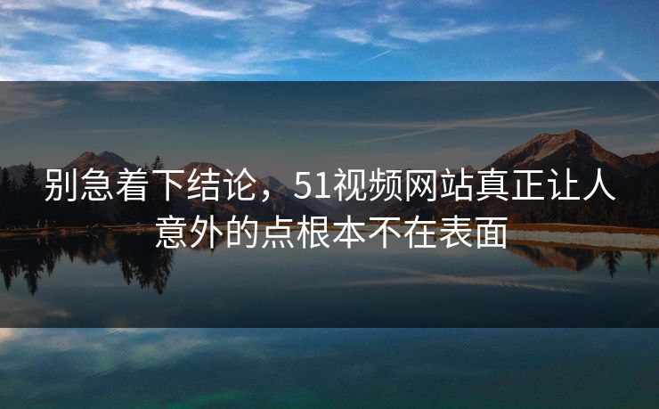 别急着下结论，51视频网站真正让人意外的点根本不在表面-第1张图片-51黑料网 - 娱乐猛料第一站