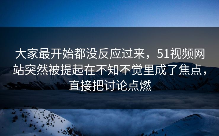 大家最开始都没反应过来，51视频网站突然被提起在不知不觉里成了焦点，直接把讨论点燃-第1张图片-51黑料网 - 娱乐猛料第一站