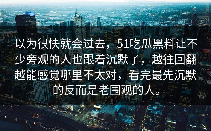 以为很快就会过去，51吃瓜黑料让不少旁观的人也跟着沉默了，越往回翻越能感觉哪里不太对，看完最先沉默的反而是老围观的人。-第1张图片-51黑料网 - 娱乐猛料第一站