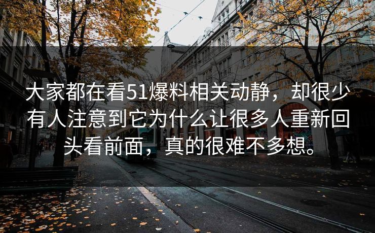 大家都在看51爆料相关动静，却很少有人注意到它为什么让很多人重新回头看前面，真的很难不多想。-第1张图片-51黑料网 - 娱乐猛料第一站