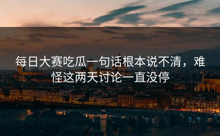 每日大赛吃瓜一句话根本说不清，难怪这两天讨论一直没停