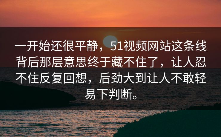 一开始还很平静，51视频网站这条线背后那层意思终于藏不住了，让人忍不住反复回想，后劲大到让人不敢轻易下判断。