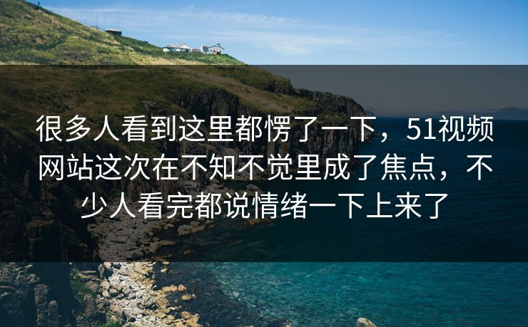 很多人看到这里都愣了一下，51视频网站这次在不知不觉里成了焦点，不少人看完都说情绪一下上来了
