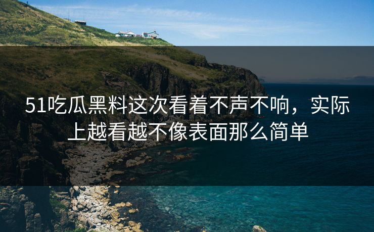 51吃瓜黑料这次看着不声不响，实际上越看越不像表面那么简单