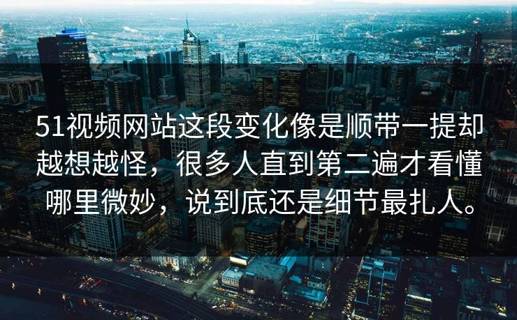 51视频网站这段变化像是顺带一提却越想越怪，很多人直到第二遍才看懂哪里微妙，说到底还是细节最扎人。