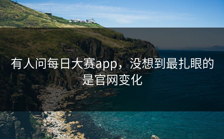有人问每日大赛app，没想到最扎眼的是官网变化