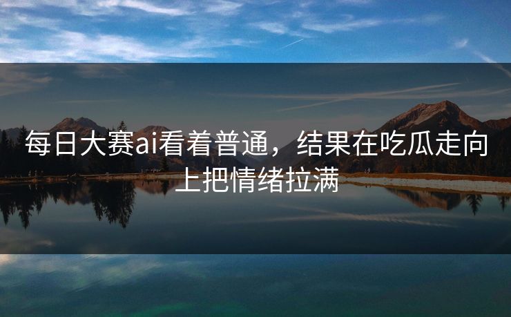 每日大赛ai看着普通，结果在吃瓜走向上把情绪拉满-第1张图片-51黑料网 - 娱乐猛料第一站